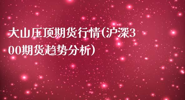 大山压顶期货行情(沪深300期货趋势分析)