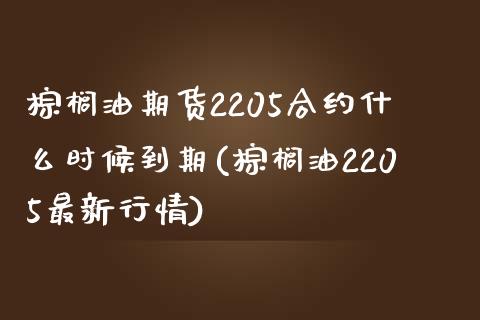 棕榈油期货2205合约什么时候到期(棕榈油2205最新行情)