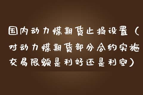 国内动力煤期货止损设置（对动力煤期货部分合约实施交易限额是利好还是利空）