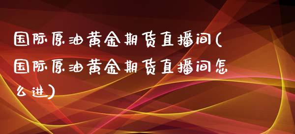 国际原油黄金期货直播间(国际原油黄金期货直播间怎么进)