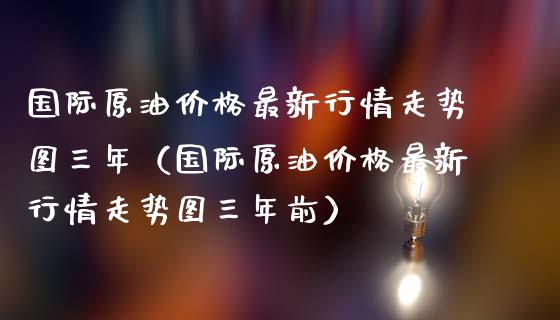 国际原油价格最新行情走势图三年（国际原油价格最新行情走势图三年前）