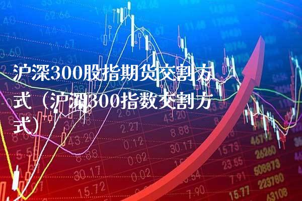 沪深300股指期货交割方式（沪深300指数交割方式）