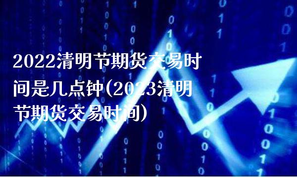 2022清明节期货交易时间是几点钟(2023清明节期货交易时间)