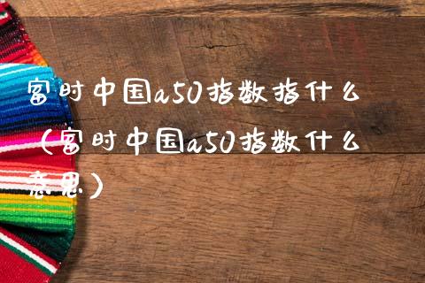 富时中国a50指数指什么（富时中国a50指数什么意思）