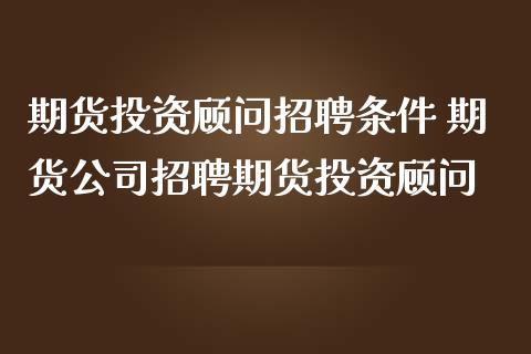 期货投资顾问招聘条件 期货公司招聘期货投资顾问