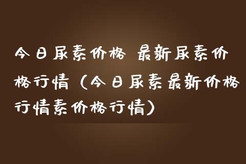 今日尿素价格 最新尿素价格行情（今日尿素最新价格行情素价格行情）