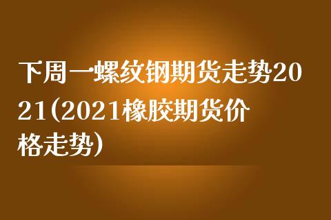 下周一螺纹钢期货走势2021(2021橡胶期货价格走势)