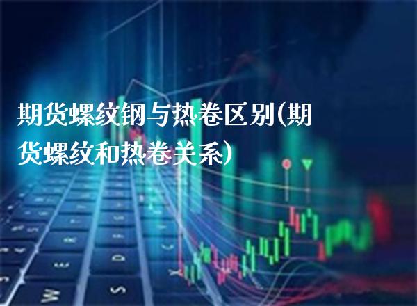 期货螺纹钢与热卷区别(期货螺纹和热卷关系)_https://www.boyangwujin.com_原油直播间_第1张