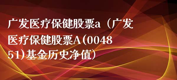 广发医疗保健股票a（广发医疗保健股票A(004851)基金历史净值）