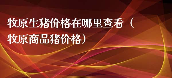 牧原生猪价格在哪里查看（牧原商品猪价格）_https://www.boyangwujin.com_期货直播间_第1张