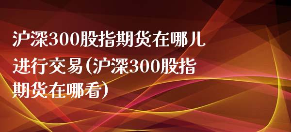 沪深300股指期货在哪儿进行交易(沪深300股指期货在哪看)