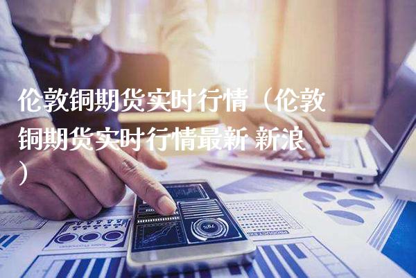 伦敦铜期货实时行情（伦敦铜期货实时行情最新 新浪）_https://www.boyangwujin.com_期货直播间_第1张