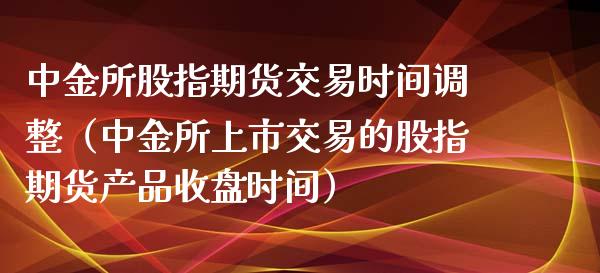 中金所股指期货交易时间调整（中金所上市交易的股指期货产品收盘时间）