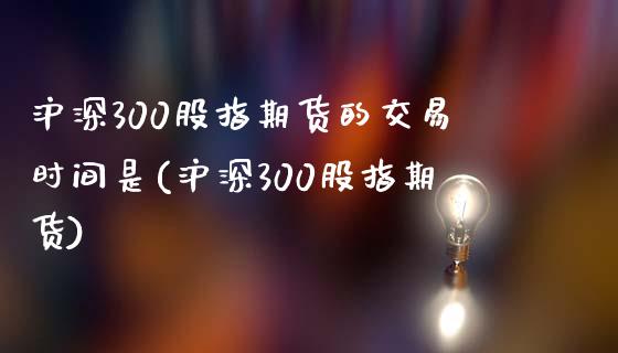 沪深300股指期货的交易时间是(沪深300股指期货)