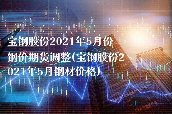 宝钢股份2021年5月份钢价期货调整(宝钢股份2021年5月钢材价格)