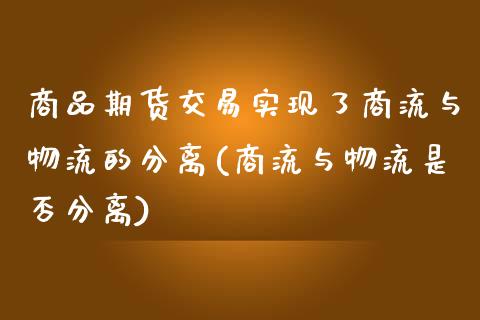 商品期货交易实现了商流与物流的分离(商流与物流是否分离)