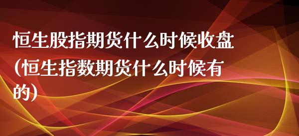 恒生股指期货什么时候收盘(恒生指数期货什么时候有的)