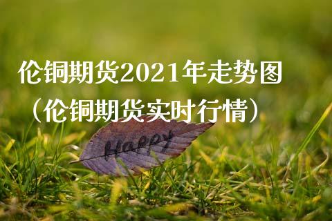 伦铜期货2021年走势图（伦铜期货实时行情）