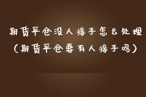 期货平仓没人接手怎么处理（期货平仓要有人接手吗）