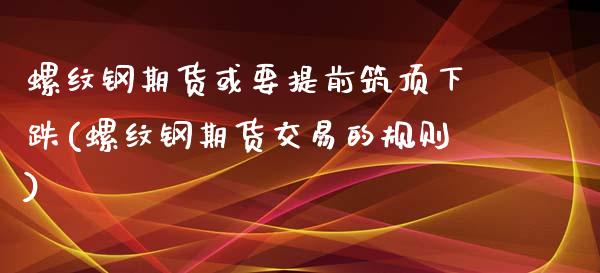 螺纹钢期货或要提前筑顶下跌(螺纹钢期货交易的规则)