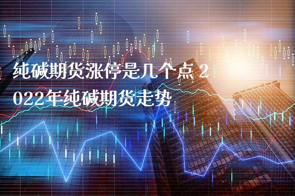 纯碱期货涨停是几个点 2022年纯碱期货走势