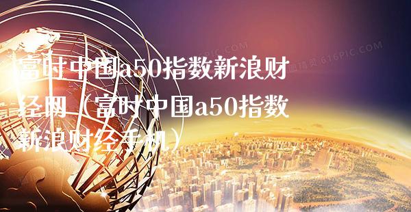 富时中国a50指数新浪财经网（富时中国a50指数新浪财经手机）