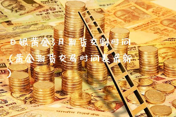 白银黄金3月期货交割时间(黄金期货交易时间表最新)