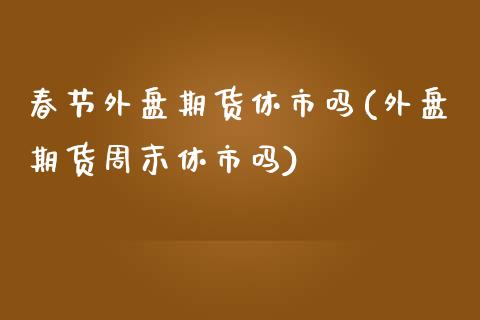 春节外盘期货休市吗(外盘期货周末休市吗)_https://www.boyangwujin.com_期货直播间_第1张