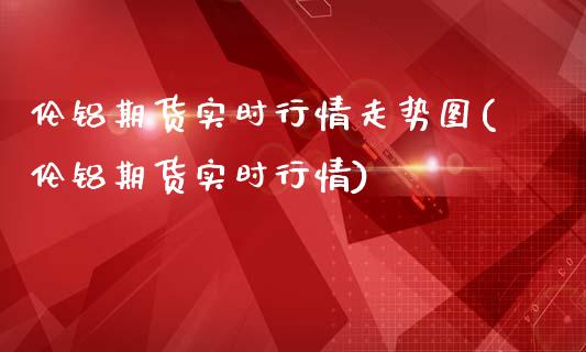 伦铝期货实时行情走势图(伦铝期货实时行情)_https://www.boyangwujin.com_期货直播间_第1张