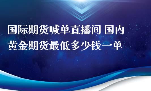 国际期货喊单直播间 国内黄金期货最低多少钱一单