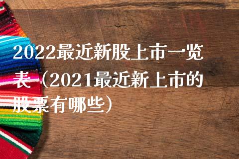 2022最近新股上市一览表（2021最近新上市的股票有哪些）_https://www.boyangwujin.com_期货直播间_第1张