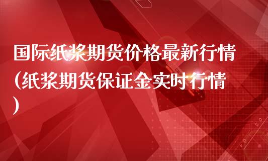 国际纸浆期货价格最新行情(纸浆期货保证金实时行情)