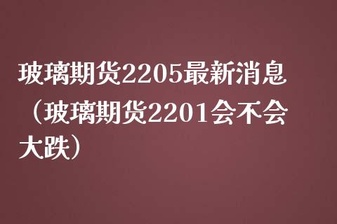 玻璃期货2205最新消息（玻璃期货2201会不会大跌）