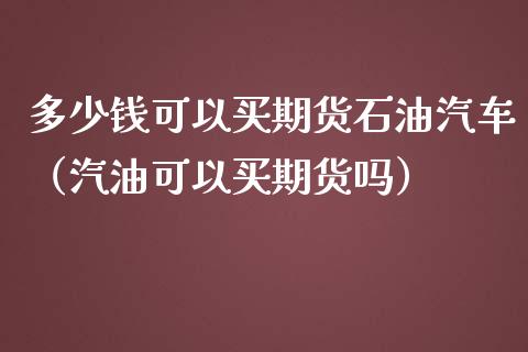 多少钱可以买期货石油汽车（汽油可以买期货吗）