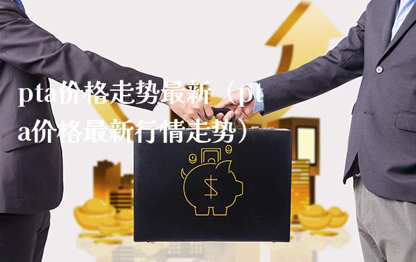 pta价格走势最新（pta价格最新行情走势）