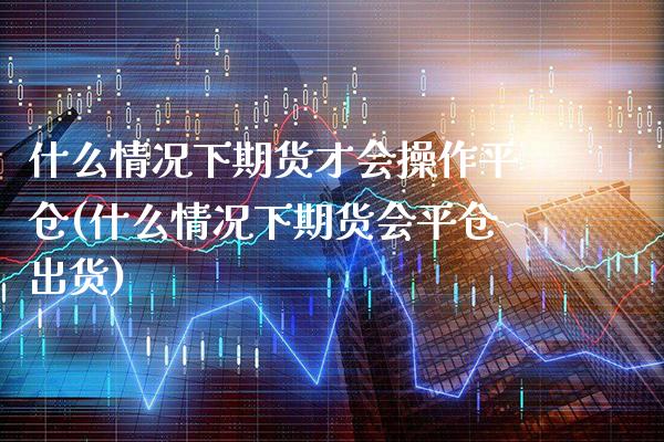 什么情况下期货才会操作平仓(什么情况下期货会平仓出货)