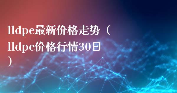 lldpe最新价格走势（lldpe价格行情30日）