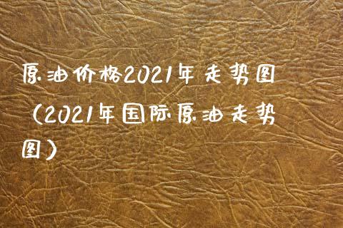 原油价格2021年走势图（2021年国际原油走势图）