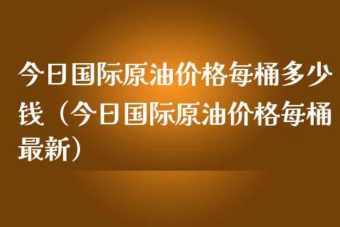 今日国际原油价格每桶多少钱（今日国际原油价格每桶最新）_https://www.boyangwujin.com_期货直播间_第1张