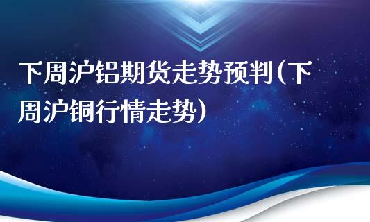 下周沪铝期货走势预判(下周沪铜行情走势)