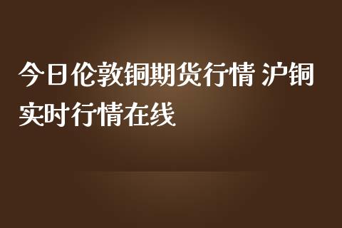 今日伦敦铜期货行情 沪铜实时行情在线_https://www.boyangwujin.com_期货直播间_第1张