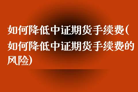 如何降低中证期货手续费(如何降低中证期货手续费的风险)