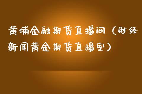 黄埔金融期货直播间（财经新闻黄金期货直播室）