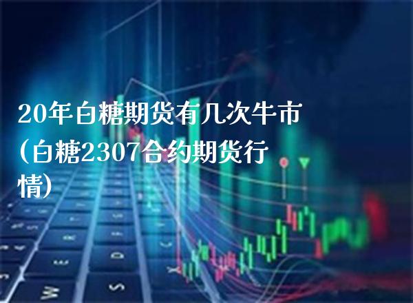 20年白糖期货有几次牛市(白糖2307合约期货行情)