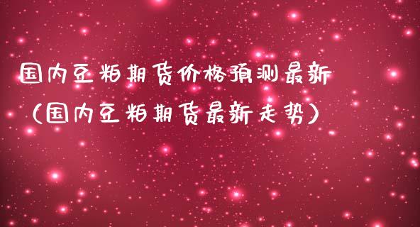 国内豆粕期货价格预测最新（国内豆粕期货最新走势）