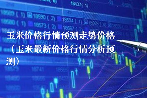 玉米价格行情预测走势价格（玉米最新价格行情分析预测）