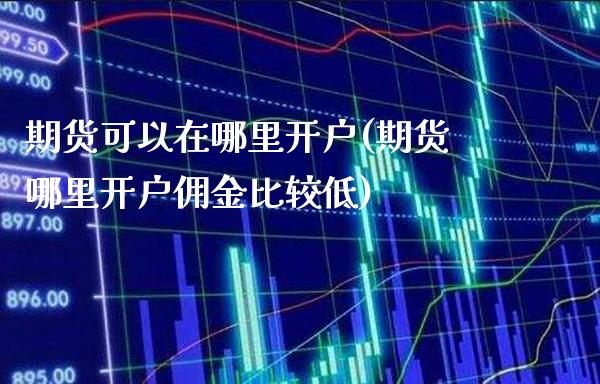 期货可以在哪里开户(期货哪里开户佣金比较低)