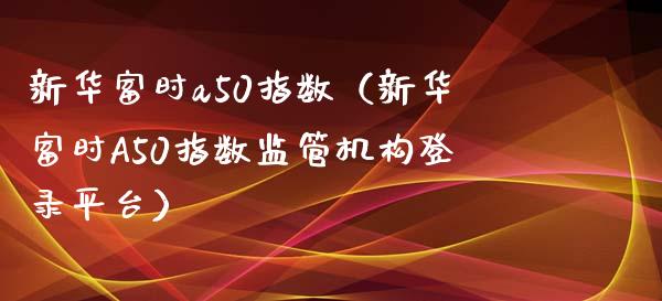 新华富时a50指数（新华富时A50指数监管机构登录平台）