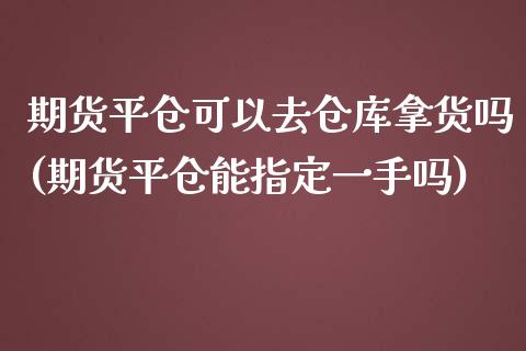 期货平仓可以去仓库拿货吗(期货平仓能指定一手吗)