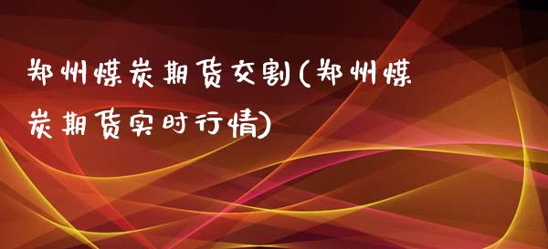 郑州煤炭期货交割(郑州煤炭期货实时行情)